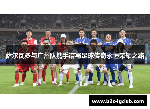 萨尔瓦多与广州队携手谱写足球传奇永恒荣耀之路