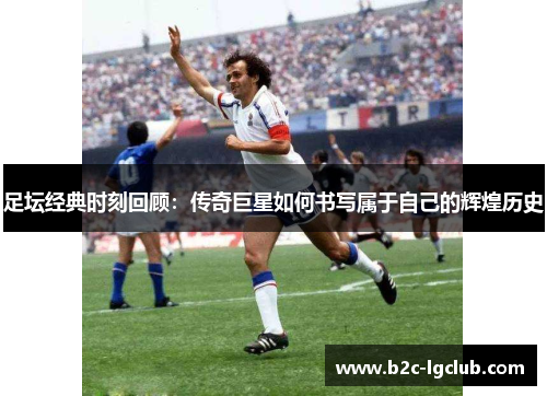足坛经典时刻回顾：传奇巨星如何书写属于自己的辉煌历史