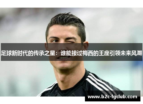 足球新时代的传承之星：谁能接过梅西的王座引领未来风潮
