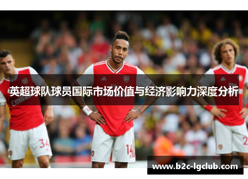 英超球队球员国际市场价值与经济影响力深度分析