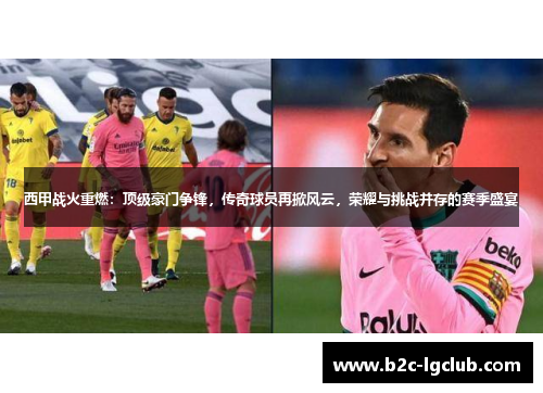 西甲战火重燃：顶级豪门争锋，传奇球员再掀风云，荣耀与挑战并存的赛季盛宴