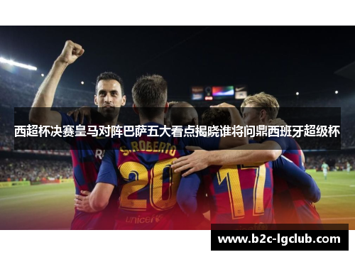 西超杯决赛皇马对阵巴萨五大看点揭晓谁将问鼎西班牙超级杯