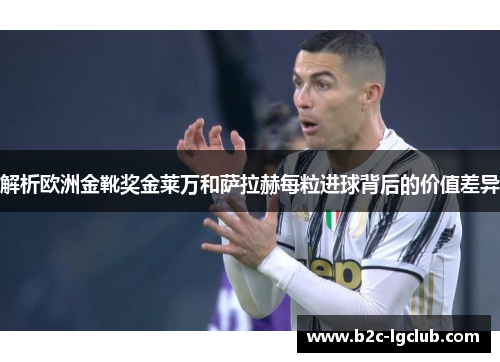 解析欧洲金靴奖金莱万和萨拉赫每粒进球背后的价值差异