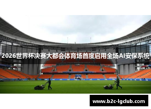2026世界杯决赛大都会体育场首度启用全场AI安保系统