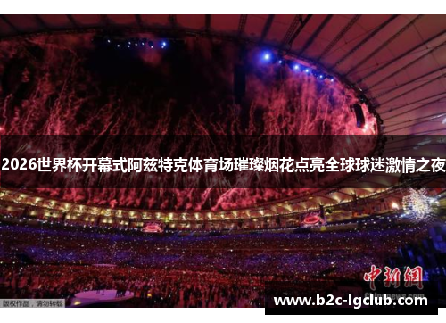 2026世界杯开幕式阿兹特克体育场璀璨烟花点亮全球球迷激情之夜