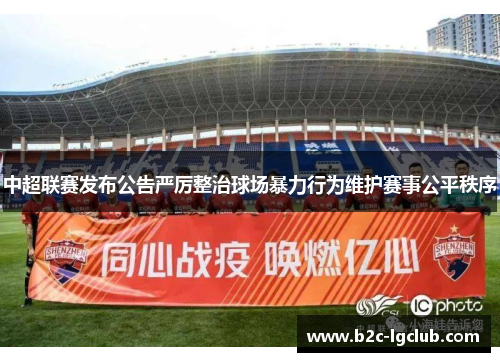 中超联赛发布公告严厉整治球场暴力行为维护赛事公平秩序