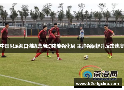 中国男足海口训练营启动体能强化周 主帅强调提升反击速度