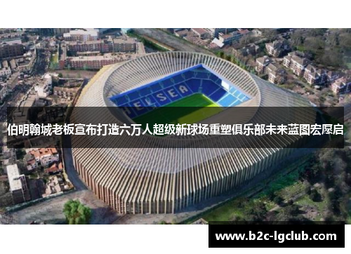 伯明翰城老板宣布打造六万人超级新球场重塑俱乐部未来蓝图宏愿启