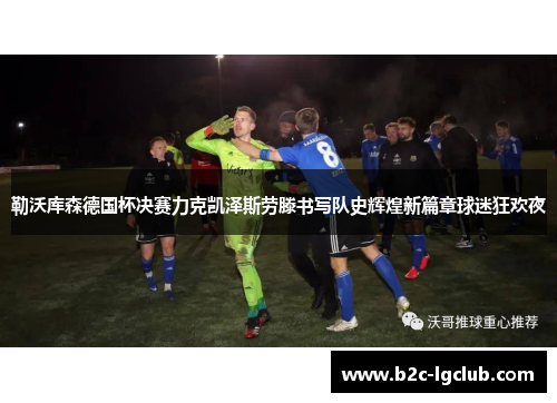 勒沃库森德国杯决赛力克凯泽斯劳滕书写队史辉煌新篇章球迷狂欢夜