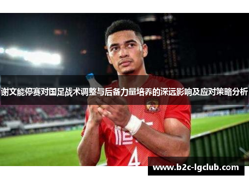 谢文能停赛对国足战术调整与后备力量培养的深远影响及应对策略分析