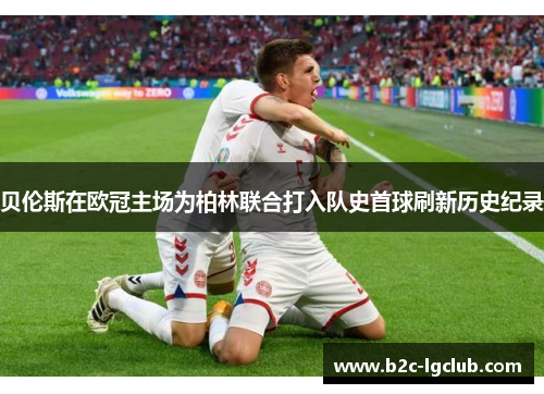 贝伦斯在欧冠主场为柏林联合打入队史首球刷新历史纪录