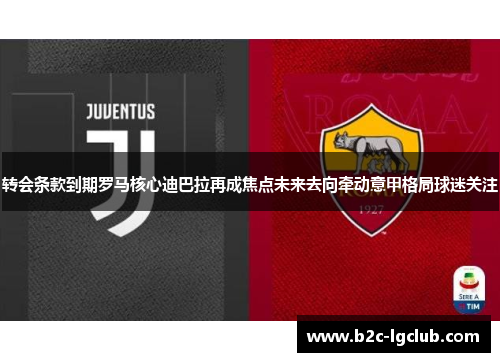转会条款到期罗马核心迪巴拉再成焦点未来去向牵动意甲格局球迷关注